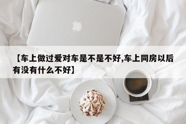 【车上做过爱对车是不是不好,车上同房以后有没有什么不好】