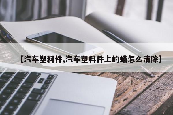 【汽车塑料件,汽车塑料件上的蜡怎么清除】